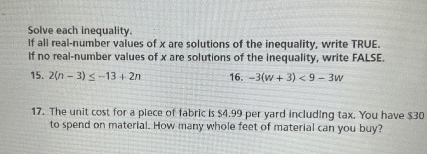 Solve each inequality. 
If all real-number values of x are solutions of the inequality, write TRUE. 
If no real-number values of x are solutions of the inequality, write FALSE. 
15. 2(n-3)≤ -13+2n 16. -3(w+3)<9-3w</tex> 
17. The unit cost for a piece of fabric is $4.99 per yard including tax. You have $30
to spend on material. How many whole feet of material can you buy?