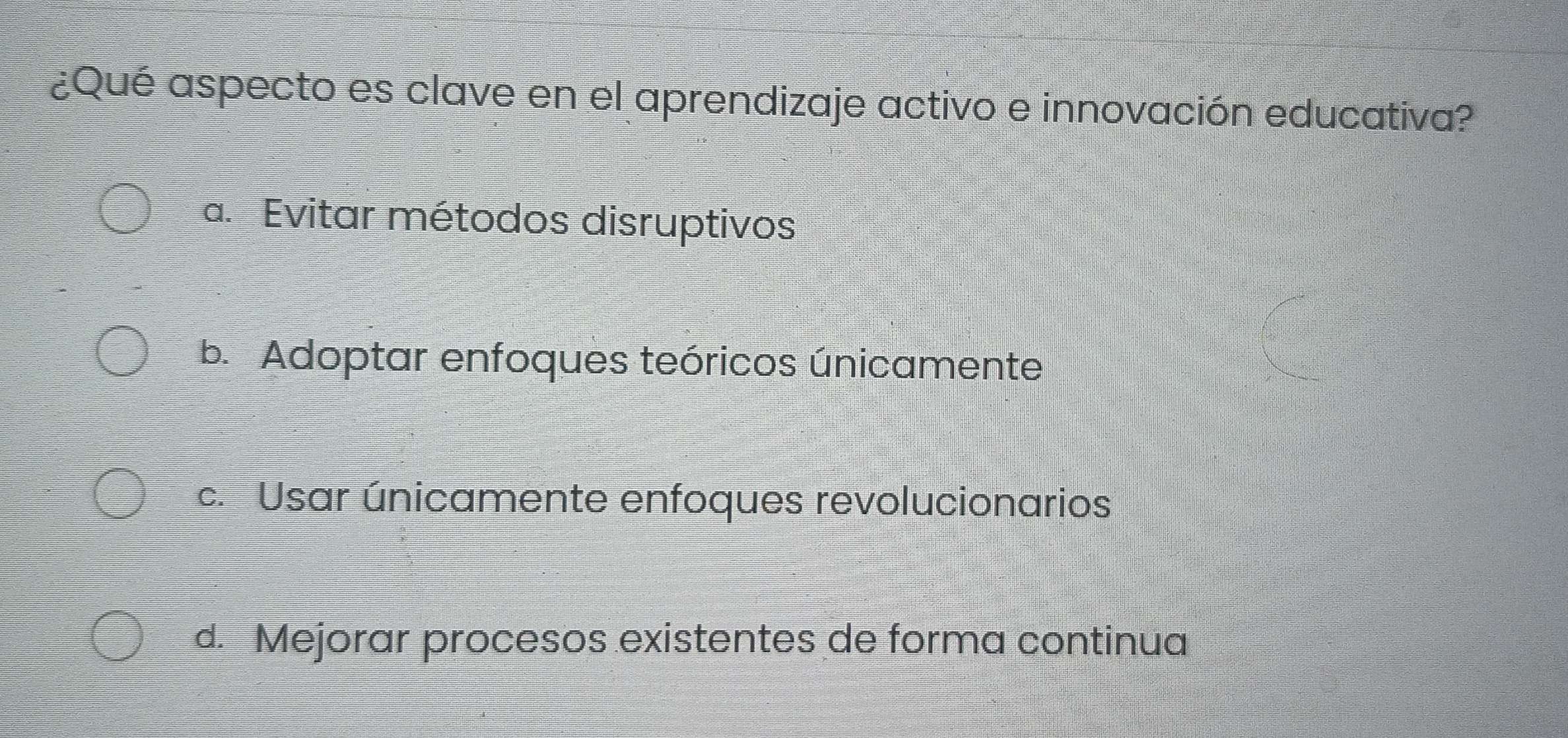 ¿Qué aspecto es clave en el aprendizaje activo e innovación educativa?
a. Evitar métodos disruptivos
b. Adoptar enfoques teóricos únicamente
c. Usar únicamente enfoques revolucionarios
d. Mejorar procesos existentes de forma continua