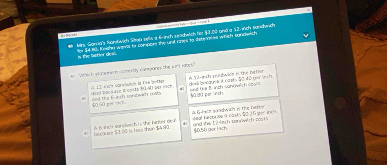 Understand Unit Rate — Quiz — Level I ×
@l Ready
● Mrs. Garcia's Sandwich Shop sells a 6-inch sandwich for $3.00 and a 12-inch sandwich
for $4.80. Keisha wants to compare the unit rates to determine which sandwich
is the better deal.
《 Which statement correctly compares the unit rates?
A 12-inch sandwich is the better A 12-inch sandwich is the better
deal because it costs $0.40 per inch, 4 deal because it costs $0.40 per inch.
d[1 and the 6-inch sandwich costs and the 6-inch sandwich costs
$0.50 per inch. $0.80 per inch.
A 6-inch sandwich is the better
A 6-inch sandwich is the better deal 0 deal because it costs $0.25 per inch.
because $3.00 is less than $4.80. $0.50 per inch. and the 12-inch sandwich costs