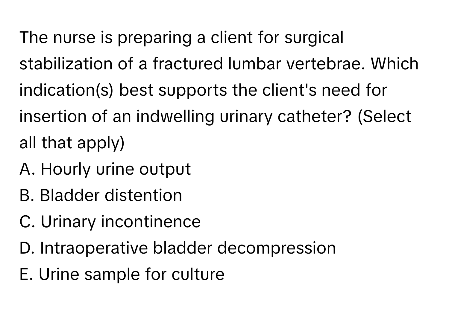 The nurse is preparing a client for surgical stabilization of a fractured lumbar vertebrae. Which indication(s) best supports the client's need for insertion of an indwelling urinary catheter? (Select all that apply)

A. Hourly urine output
B. Bladder distention
C. Urinary incontinence
D. Intraoperative bladder decompression
E. Urine sample for culture