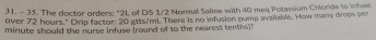 The dector orders: "2L of D5 1/2 Normal Saline with 40 meq Potassium Chloride to infuse 
Over 72 hours." Drip factor; 20 gtts/mi. There is no infusion pump avaable. How many drops per 
minute should the nurse infuse (round of to the marest temhs)?