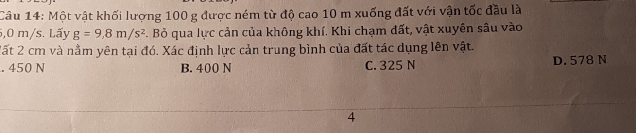 Một vật khối lượng 100 g được ném từ độ cao 10 m xuống đất với vận tốc đầu là
5,0 m/s. Lấy g=9,8m/s^2. Bỏ qua lực cản của không khí. Khi chạm đất, vật xuyên sâu vào
Mất 2 cm và nằm yên tại đó. Xác định lực cản trung bình của đất tác dụng lên vật.. 450 N B. 400 N C. 325 N D. 578 N
4