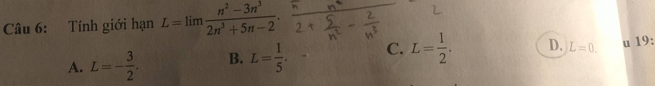 Tính giới hạn L=limlimits  (n^2-3n^3)/2n^3+5n-2 .
A. L=- 3/2 .
B. L= 1/5 .
C. L= 1/2 .
D. L=0. u 19: