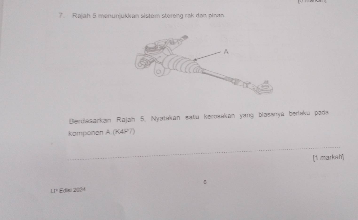 [6 markan] 
7. Rajah 5 menunjukkan sistem stereng rak dan pinan. 
Berdasarkan Rajah 5, Nyatakan satu kerosakan yang biasanya berlaku pada 
komponen A.(K4P7) 
_ 
[1 markah] 
6 
LP Edisi 2024