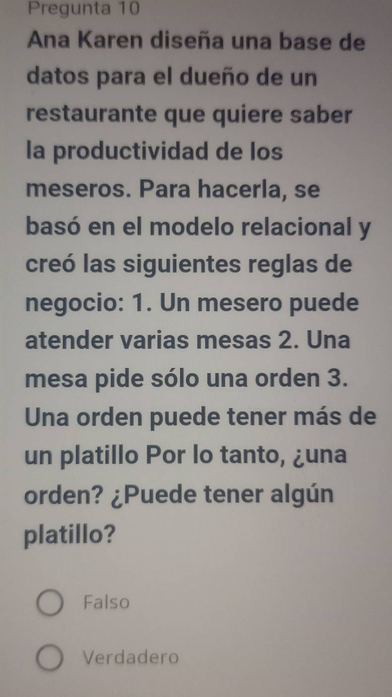 Pregunta 10
Ana Karen diseña una base de
datos para el dueño de un
restaurante que quiere saber
la productividad de los
meseros. Para hacerla, se
basó en el modelo relacional y
creó las siguientes reglas de
negocio: 1. Un mesero puede
atender varias mesas 2. Una
mesa pide sólo una orden 3.
Una orden puede tener más de
un platillo Por lo tanto, ¿una
orden? ¿Puede tener algún
platillo?
Falso
Verdadero