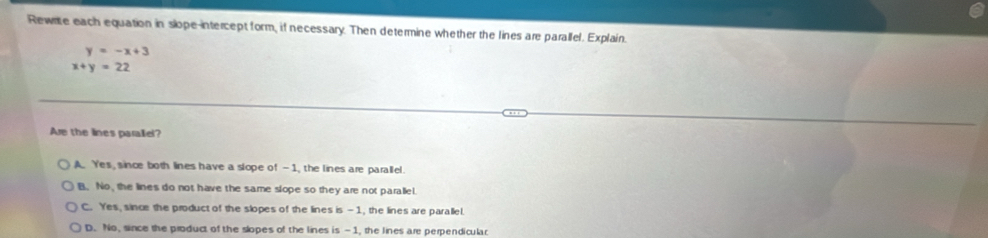 Rewre each equation in slope-intercept form, if necessary. Then determine whether the lines are parallel. Explain.
y=-x+3
x+y=22
Are the lines paralliel?
A. Yes, since both lines have a slope of —1, the lines are parallel.
B. No, the lines do not have the same slope so they are not paralel.
C. Yes, since the product of the slopes of the lines is —1, the lines are parallel.
D. No, since the product of the slopes of the lines is -1, the lines are perpendicular