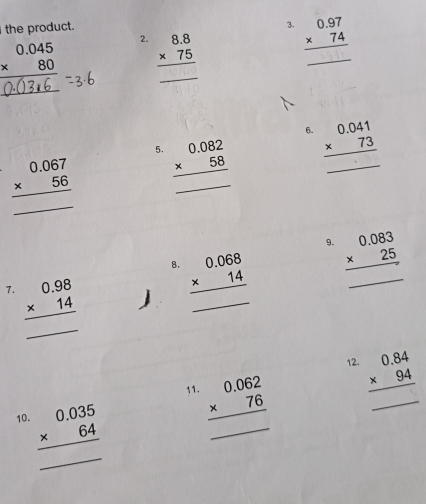 the product. 
3. 
2.
beginarrayr 0.045 * 80 hline end(array)° beginarrayr 8.8 * 75 hline endarray _ beginarrayr 0.97 * 74 hline endarray _ 
_ 
6.
beginarrayr 0.067 * 56 hline endarray beginarrayr 0.082 * 58 hline endarray _ beginarrayr 0.041 * 73 hline endarray _ 
5. 
_ 
9. beginarrayr 0.083 * 25 hline endarray
_ 
8. beginarrayr 0.068 * 14 hline endarray
_ 
7. beginarrayr 0.98 * 14 hline endarray
_ 
_ 
12 beginarrayr 0.84 * 94 hline endarray
_ 
11 beginarrayr 0.062 * 76 hline endarray
_ 
10 beginarrayr 0.035 * 64 hline endarray