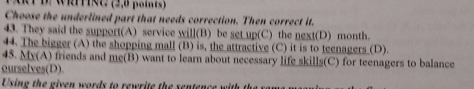 PWRITING (2,0 points) 
Choose the underlined part that needs correction. Then correct it. 
43. They said the support(A) service will(B) be set up(C) the next(D) month. 
44. The bigger (A) the shopping mall (B) is, the attractive (C) it is to teenagers (D). 
45. My(A) friends and me(B) want to learn about necessary life skills(C) for teenagers to balance 
ourselves(D). 
Using the given words to rewrite the sentence with th