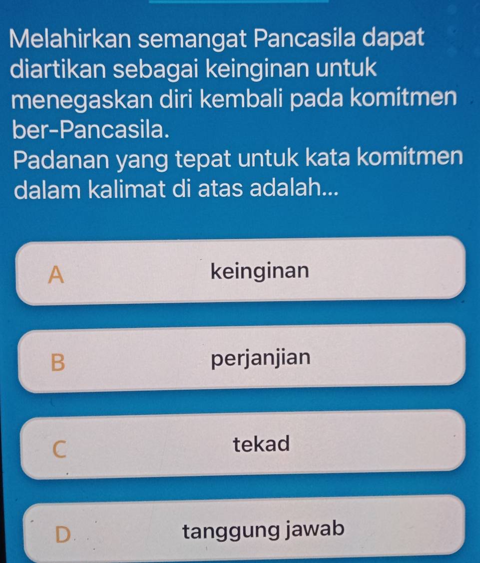 Melahirkan semangat Pancasila dapat
diartikan sebagai keinginan untuk
menegaskan diri kembali pada komitmen
ber-Pancasila.
Padanan yang tepat untuk kata komitmen
dalam kalimat di atas adalah...
A keinginan
B perjanjian
C
tekad
D. tanggung jawab