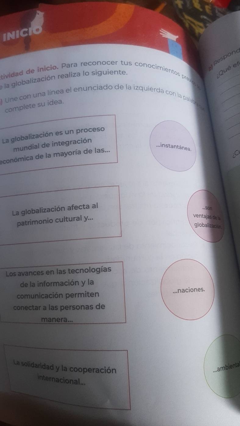 INICIO 
Respond 
;Qué et 
stividad de inicio. Para reconocer tus conocimientos previos_ 
_ 
e la globalización realiza lo siguiente. 
_ 
) Une con una línea el enunciado de la izquierda con la palabrad_ 
complete su idea. 
_ 
_ 
La globalización es un proceso 
_ 
mundial de integración 
Minstantánea 
económica de la mayoría de las... 

La globalización afecta al 
...Son 
patrimonio cultural y... 
ventajas de la 
globalización. 
Los avances en las tecnologías 
de la información y la 
comunicación permiten ...naciones. 
conectar a las personas de 
manera... 
La solidaridad y la cooperación 
ambienta 
internacional...