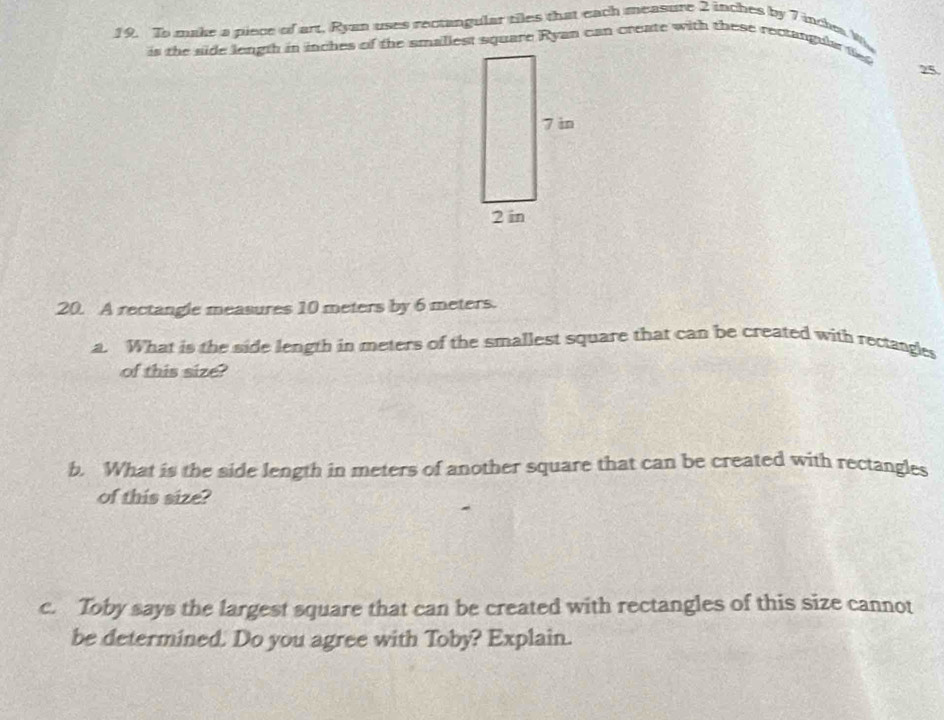To make a piece of art, Ryan uses rectangular tiles that each measure 2 inches by 7 inche W 
is the side length in inches of the smallest square Ryan can create with these rectangula t
25
20. A rectangle measures 10 meters by 6 meters. 
a. What is the side length in meters of the smallest square that can be created with rectangles 
of this size? 
b. What is the side length in meters of another square that can be created with rectangles 
of this size? 
c. Toby says the largest square that can be created with rectangles of this size cannot 
be determined. Do you agree with Toby? Explain.