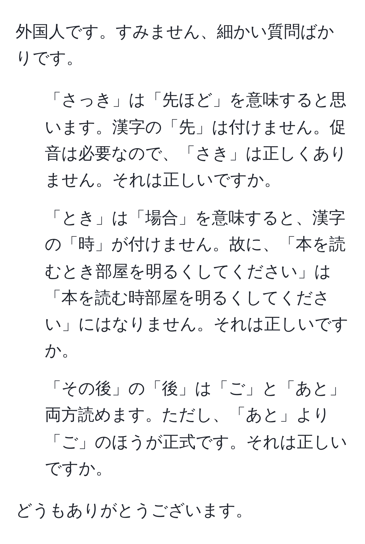 外国人です。すみません、細かい質問ばかりです。

1. 「さっき」は「先ほど」を意味すると思います。漢字の「先」は付けません。促音は必要なので、「さき」は正しくありません。それは正しいですか。

2. 「とき」は「場合」を意味すると、漢字の「時」が付けません。故に、「本を読むとき部屋を明るくしてください」は「本を読む時部屋を明るくしてください」にはなりません。それは正しいですか。

3. 「その後」の「後」は「ご」と「あと」両方読めます。ただし、「あと」より「ご」のほうが正式です。それは正しいですか。

どうもありがとうございます。