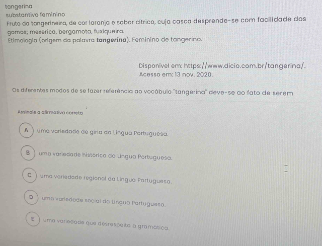 tangerina
substantivo feminino
Fruto da tangerineira, de cor laranja e sabor cítrico, cuja casca desprende-se com facilidade dos
gomos; mexerica, bergamota, fuxiqueira.
Etimologia (origem da palavra tangerina). Feminino de tangerino.
Disponível em: https://www.dicio.com.br/tangerina/.
Acesso em: 13 nov. 2020.
Os diferentes modos de se fazer referência ao vocábulo "tangerina" deve-se ao fato de serem
Assinale a afirmativa correta
A ) uma variedade de gíria da Língua Portuguesa.
B ) uma variedade histórica da Língua Portuguesa.
C ) uma variedade regional da Lingua Portuguesa.
D ) uma variedade social da Lingua Portuguesa.
E ) uma variedade que desrespeita a gramática.
