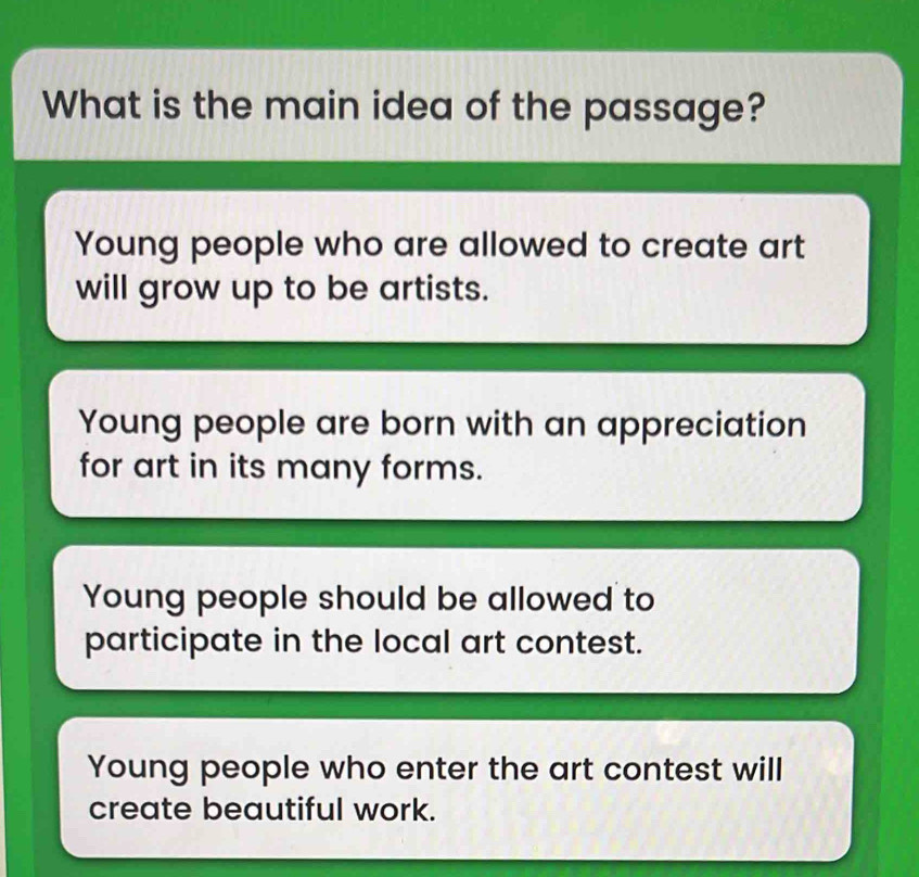 What is the main idea of the passage?
Young people who are allowed to create art
will grow up to be artists.
Young people are born with an appreciation
for art in its many forms.
Young people should be allowed to
participate in the local art contest.
Young people who enter the art contest will
create beautiful work.