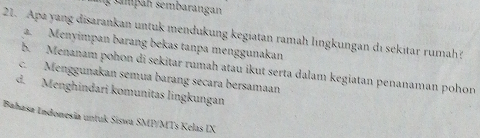 an sembarangan
21. Apa yang disarankan untuk mendukung kegiatan ramah lıngkungan dı sekitar rumah?
a. Menyimpan barang bekas tanpa menggunakan
b. Menanam pohon di sekitar rumah atau ikut serta dalam kegiatan penanaman pohon
c. Menggunakan semua barang secara bersamaan
d. Menghindari komunitas lingkungan
Bahasa Indonesia untuk Siswa SMP/MTs Kelas IX