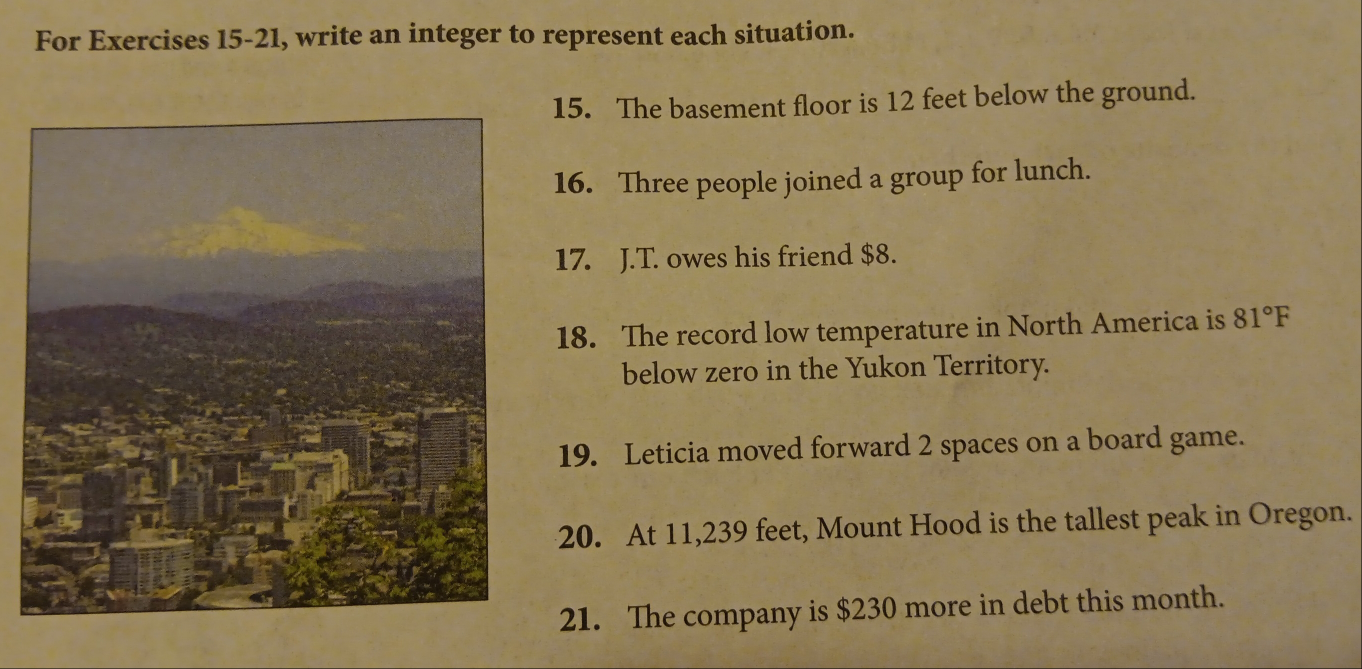 For Exercises 15-21, write an integer to represent each situation. 
15. The basement floor is 12 feet below the ground. 
16. Three people joined a group for lunch. 
17. J.T. owes his friend $8. 
18. The record low temperature in North America is 81°F
below zero in the Yukon Territory. 
19. Leticia moved forward 2 spaces on a board game. 
20. At 11,239 feet, Mount Hood is the tallest peak in Oregon. 
21. The company is $230 more in debt this month.