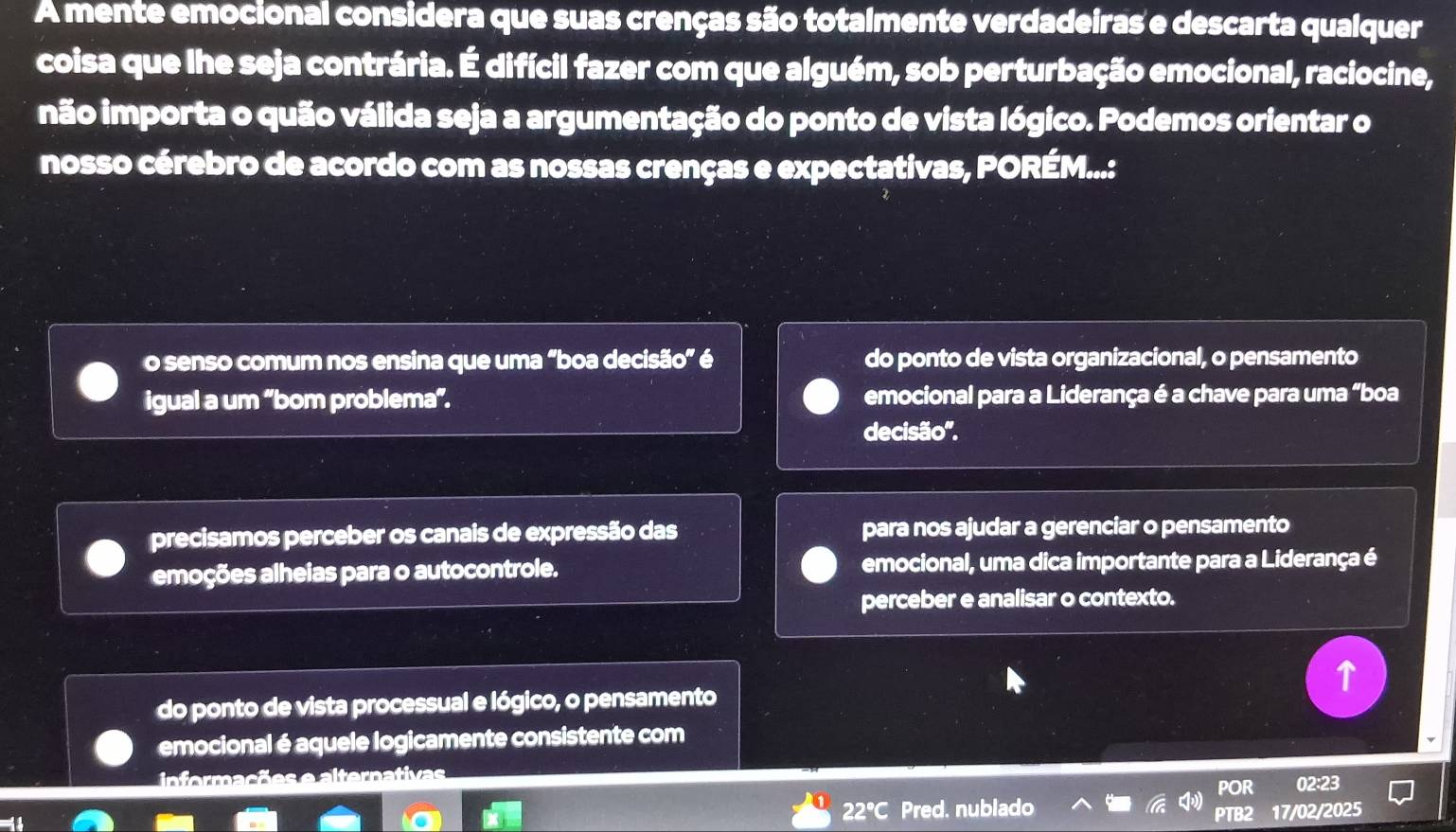 A mente emocional considera que suas crenças são totalmente verdadeiras e descarta qualquer
coisa que lhe seja contrária. É difícil fazer com que alguém, sob perturbação emocional, raciocine,
não importa o quão válida seja a argumentação do ponto de vista lógico. Podemos orientar o
nosso cérebro de acordo com as nossas crenças e expectativas, PORÉM...:
o senso comum nos ensina que uma "boa decisão” é do ponto de vista organizacional, o pensamento
igual a um “bom problema”. emocional para a Liderança é a chave para uma “boa
decisão''.
precisamos perceber os canais de expressão das para nos ajudar a gerenciar o pensamento
emoções alheias para o autocontrole. emocional, uma dica importante para a Liderança é
perceber e analisar o contexto.
do ponto de vista processual e lógico, o pensamento
emocional é aquele logicamente consistente com
informacã
POR 02:23
22°C Pred. nublado PTB2 17/02/2025