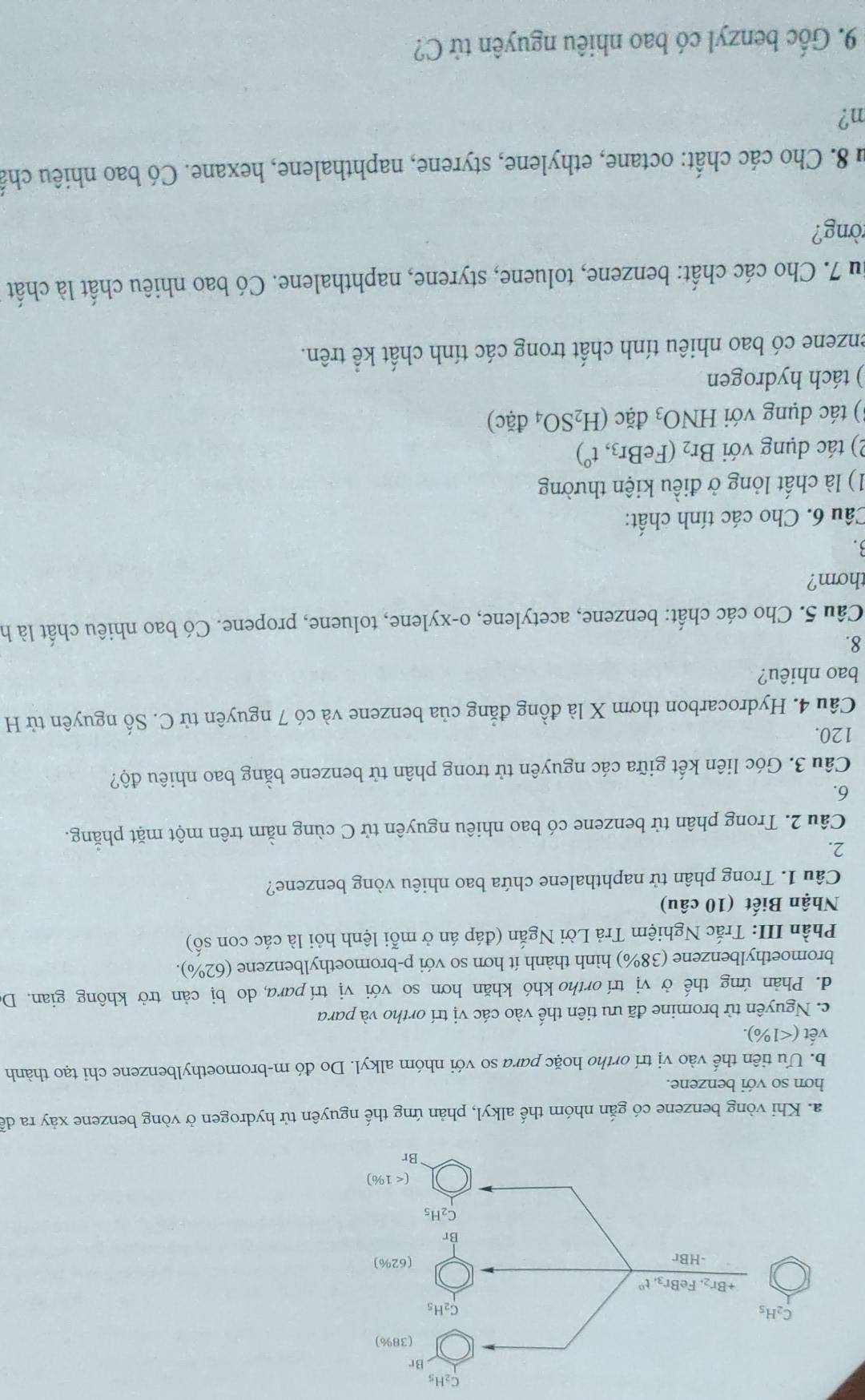 C_2H_5
a. Khi vòng benzene có gắn nhóm thế alkyl, phản ứng thế nguyên tử hydrogen ở vòng benzene xảy ra dễ
hơn so với benzene.
b. Ưu tiên thế vào vị trí ortho hoặc para so với nhóm alkyl. Do đó m-bromoethylbenzene chi tạo thành
vết <1% )
c. Nguyên tử bromine đã ưu tiên thế vào các vị trí ortho và para
d. Phản ứng thế ở vị trí ortho khó khăn hơn so với vị trí para, do bị cản trở không gian. Do
bromoethylbenzene (38%) hình thành ít hơn so với p-bromoethylbenzene (62% ).
Phần III: Trắc Nghiệm Trả Lời Ngắn (đáp án ở mỗi lệnh hỏi là các con số)
Nhận Biết (10 câu)
Câu 1. Trong phân tử naphthalene chứa bao nhiêu vòng benzene?
2.
Câu 2. Trong phân tử benzene có bao nhiêu nguyên tử C cùng nằm trên một mặt phăng.
6.
Câu 3. Góc liên kết giữa các nguyên tử trong phân tử benzene bằng bao nhiêu độ?
120.
Câu 4. Hydrocarbon thơm X là đồng đẳng của benzene và có 7 nguyên tử C. Số nguyên tử H
bao nhiêu?
8.
Câu 5. Cho các chất: benzene, acetylene, o-xylene, toluene, propene. Có bao nhiêu chất là h
thơm?
3.
Câu 6. Cho các tính chất:
1) là chất lỏng ở điều kiện thường
2) tác dụng với Br_2 (FeBr_3,t^0)
3) tác dụng với HNO_3 đặc (H_2SO_4dac)
) tách hydrogen
enzene có bao nhiêu tính chất trong các tính chất kể trên.
su 7. Cho các chất: benzene, toluene, styrene, naphthalene. Có bao nhiêu chất là chất
òng?
Âu 8. Cho các chất: octane, ethylene, styrene, naphthalene, hexane. Có bao nhiêu chấ
n?
9. Gốc benzyl có bao nhiêu nguyên tử C?