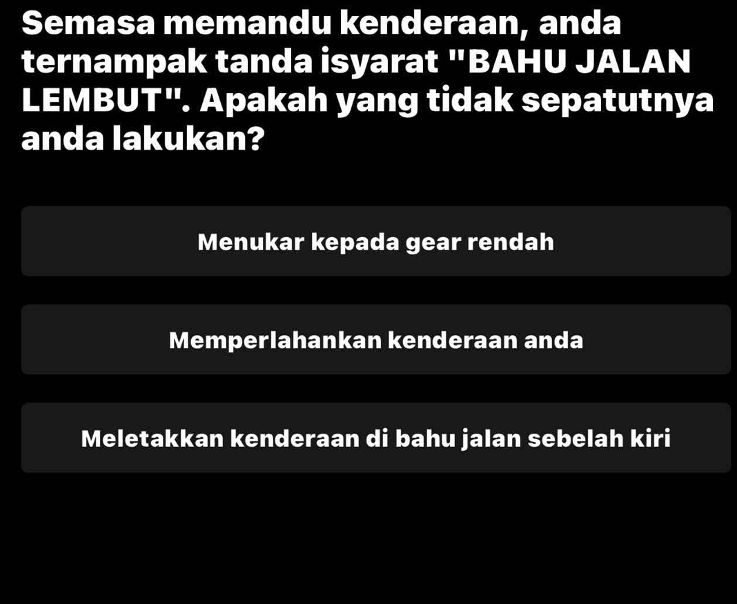 Semasa memandu kenderaan, anda
ternampak tanda isyarat "BAHU JALAN
LEM BUT^(11). Apakah yang tidak sepatutnya
anda lakukan?
Menukar kepada gear rendah
Memperlahankan kenderaan anda
Meletakkan kenderaan di bahu jalan sebelah kiri