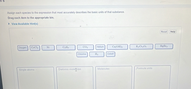 Assign each species to the expression that most accurately describes the basic units of that substance. 
Drag each item to the appropriate bin. 
View Available Hint(s) 
Reset Help 
Oxygen CoCl_2 Ni C_3H_6 CO_2 Helium Ca(OH)_2 K_2Cr_2O_7 HgBr_2
Chlorine II_2 onhase 
Single atoms Diatomic molequles Molecules Formula units