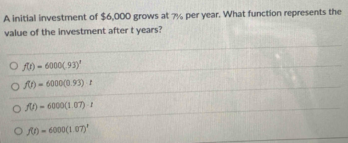 A initial investment of $6,000 grows at 7% per year. What function represents the
value of the investment after t years?
f(t)=6000(.93)^t
f(t)=6000(0.93)· t
f(t)=6000(1.07)· t
f(t)=6000(1.07)^t