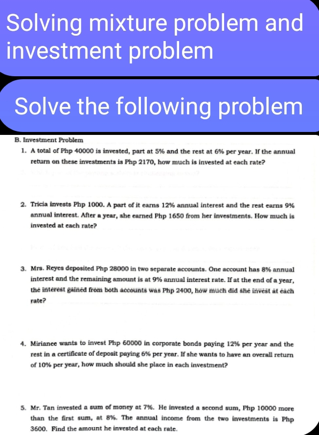 Solving mixture problem and 
investment problem 
Solve the following problem 
B. Investment Problem 
1. A total of Php 40000 is invested, part at 5% and the rest at 6% per year. If the annual 
return on these investments is Php 2170, how much is invested at each rate? 
2. Tricia invests Php 1000. A part of it earns 12% annual interest and the rest earns 9%
annual interest. After a year, she earned Php 1650 from her investments. How much is 
invested at each rate? 
3. Mrs. Reyes deposited Php 28000 in two separate accounts. One account has 8% annual 
interest and the remaining amount is at 9% annual interest rate. If at the end of a year, 
the interest gained from both accounts was Php 2400, how much did she invest at each 
rate? 
4. Mirianee wants to invest Php 60000 in corporate bonds paying 12% per year and the 
rest in a certificate of deposit paying 6% per year. If she wants to have an overall return 
of 10% per year, how much should she place in each investment? 
5. Mr. Tan invested a sum of money at 7%. He invested a second sum, Php 10000 more 
than the first sum, at 8%. The annual income from the two investments is Php
3600. Find the amount he invested at each rate.