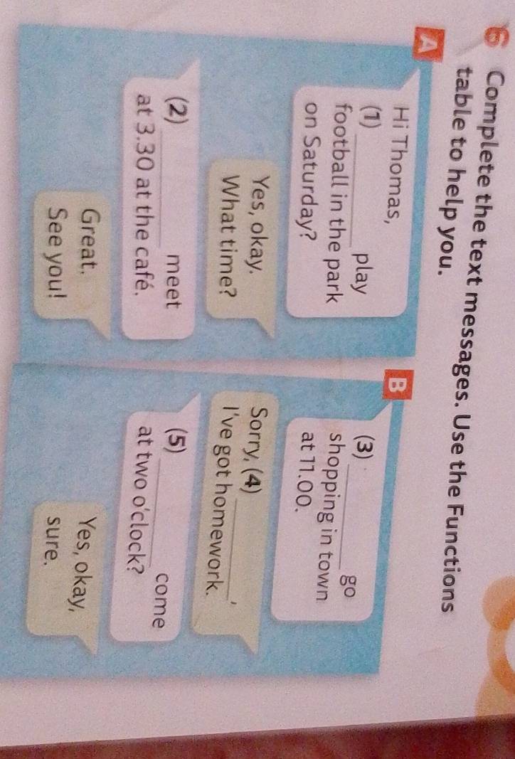 Complete the text messages. Use the Functions 
table to help you. 
A 
Hi Thomas, B 
(1) _play (3) 
_ gcirc 
football in the park 
shopping in town 
on Saturday? at 11.00. 
_ 
Yes, okay. Sorry, (4) 
What time? 
1 
I've got homework. 
(2) _meet (5) 
_come 
at 3.30 at the café. at two o'clock? 
Great. 
Yes, okay, 
See you! sure.