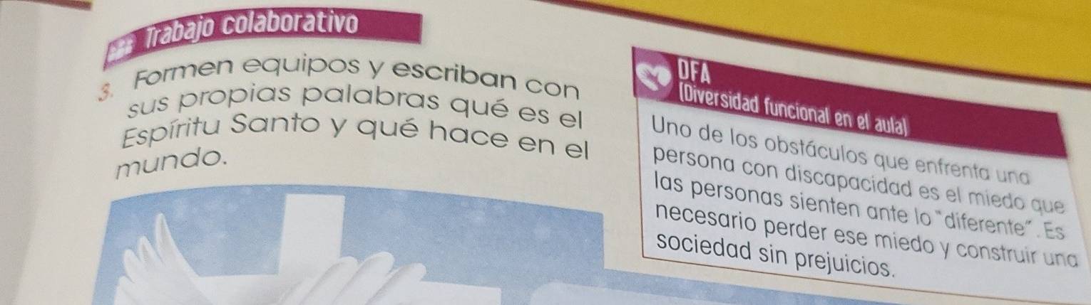 = Trábajo colaborátivo 
DFA 
3. Formen equipos y escriban con 
[Diversidad funcional en el aula] 
sus propias palabras qué es el Uno de los obstáculos que enfrenta una 
mundo. 
Espíritu Santo y qué hace en el persona con discapacidad es el miedo que 
las personas sienten ante lo “diferente”. Es 
necesario perder ese miedo y construir una 
sociedad sin prejuicios.