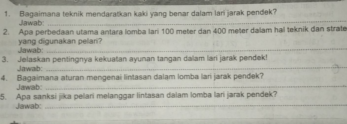 Bagaimana teknik mendaratkan kaki yang benar dalam lari jarak pendek? 
Jawab:_ 
_ 
2. Apa perbedaan utama antara lomba lari 100 meter dan 400 meter dalam hal teknik dan strate 
_ 
yang digunakan pelari? 
Jawab: 
_ 
3. Jelaskan pentingnya kekuatan ayunan tangan dalam lari jarak pendek! 
Jawab: 
4. Bagaimana aturan mengenai lintasan dalam lomba lari jarak pendek? 
Jawab:_ 
5. Apa sanksi jika pelari melanggar lintasan dalam lomba lari jarak pendek? 
Jawab:_