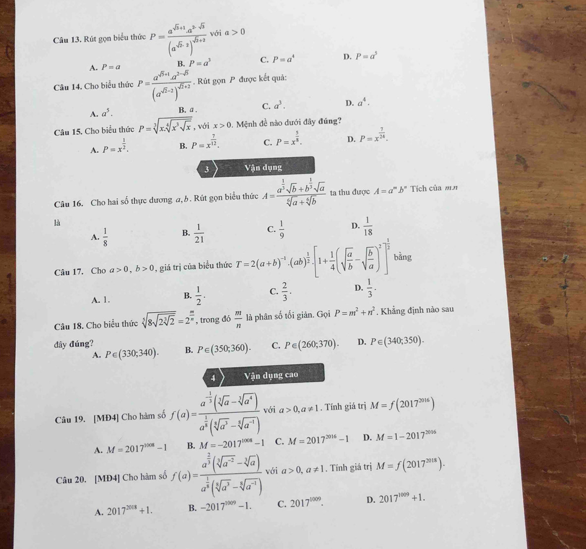 Rút gọn biểu thức P=frac a^(sqrt(3)+1)a^(2-sqrt(3))(a^(sqrt(2)-2))^sqrt(2)+2 với a>0
A. P=a
B. P=a^3 C. P=a^4 D. P=a^5
Câu 14. Cho biểu thức P=frac a^(sqrt(5)+1)· a^(2-sqrt(5))(a^(sqrt(2)-2))^sqrt(2)+2. Rút gọn P được kết quả:
D. a^4.
A. a^5.
B. a .
C. a^3.
Câu 15. Cho biểu thức P=sqrt[3](x.sqrt [4]x^3sqrt x) , với x>0. Mệnh đề nào dưới đây đúng?
A. P=x^(frac 1)2.
B. P=x^(frac 7)12.
C. P=x^(frac 5)8.
D. P=x^(frac 7)24.
3 Vận dụng
Câu 16. Cho hai số thực dương a, b. Rút gọn biểu thức A=frac a^(frac 1)3sqrt(b)+b^(frac 1)3sqrt(a)sqrt[6](a)+sqrt[6](b) ta thu được A=a^m.b^n Tích của m.n
là
D.
A.  1/8   1/21   1/9   1/18 
B.
C.
Câu 17. Cho a>0,b>0 , giá trị của biều thức T=2(a+b)^-1· (ab)^ 1/2 · [1+ 1/4 (sqrt(frac a)b-sqrt(frac b)a)^2]^ 1/2  bǎng
C.
D.
A. 1.
B.  1/2 .  2/3 .  1/3 .
Câu 18. Cho biểu thức sqrt[5](8sqrt 2sqrt [3]2)=2^(frac m)n , trong đó  m/n  là phân số tối giản. Gọi P=m^2+n^2. Khẳng định nào sau
đây đúng? C. P∈ (260;370). D. P∈ (340;350).
A. P∈ (330;340). B. P∈ (350;360).
4 Vận dụng cao
Câu 19. [MĐ4] Cho hàm số f(a)=frac a^(-frac 1)3(sqrt[3](a)-sqrt[3](a^4))a^(frac 1)3(sqrt[5](a^3)-sqrt[4](a^(-1))) với a>0,a!= 1. Tính giá trị M=f(2017^(2016))
A. M=2017^(1008)-1 B. M=-2017^(1008)-1 C. M=2017^(2016)-1 D. M=1-2017^(2016)
Câu 20. [MĐ4] Cho hàm số f(a)=frac a^(frac 2)3(sqrt[3](a^(-2))-sqrt[3](a))a^(frac 1)3(sqrt[5](a^3)-sqrt[5](a^(-1))) với a>0,a!= 1. Tính giá trị M=f(2017^(2018)).
A. 2017^(2018)+1. B. -2017^(1009)-1. C. 2017^(1009). D. 2017^(1009)+1.