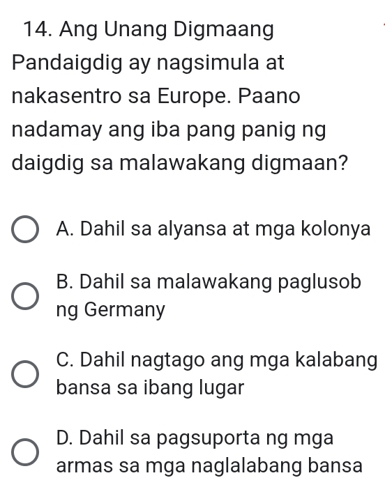 Ang Unang Digmaang
Pandaigdig ay nagsimula at
nakasentro sa Europe. Paano
nadamay ang iba pang panig ng
daigdig sa malawakang digmaan?
A. Dahil sa alyansa at mga kolonya
B. Dahil sa malawakang paglusob
ng Germany
C. Dahil nagtago ang mga kalabang
bansa sa ibang lugar
D. Dahil sa pagsuporta ng mga
armas sa mga naglalabang bansa