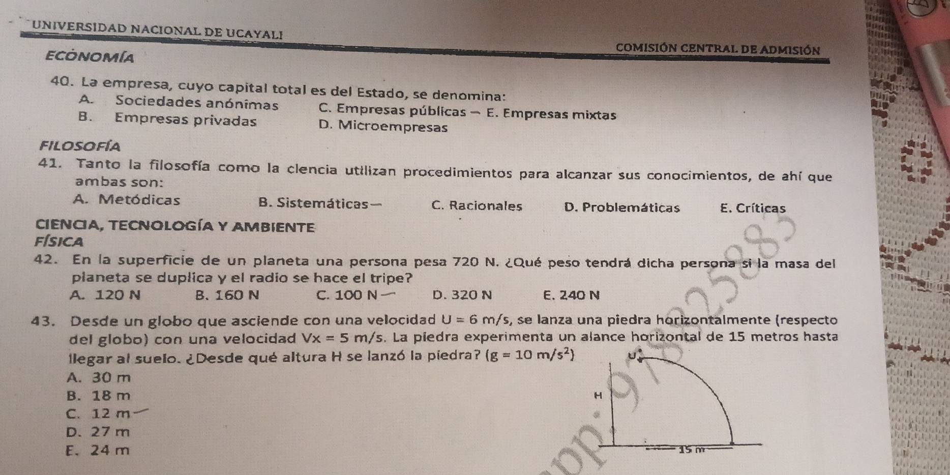 UNIVERSIDAD NACIONAL DE UCAYALI
ECONOMíA
COMISIÓN CENTRAL DE ADMISIÓN
40. La empresa, cuyo capital total es del Estado, se denomina:
A Sociedades anónímas C. Empresas públicas - E. Empresas mixtas
B. Empresas privadas D. Microempresas
filosofía
41. Tanto la filosofía como la clencia utilizan procedimientos para alcanzar sus conocimientos, de ahí que
ambas son:
A. Metódicas B. Sistemáticas C. Racionales D. Problemáticas E. Críticas
CIENCIA, TECNOLOGíA Y AMBIENTE
física
42. En la superficie de un planeta una persona pesa 720 N. ¿Qué peso tendrá dicha persona si la masa del
planeta se duplica y el radio se hace el tripe?
A. 120 N B. 160 N C. 100 N D. 320 N E. 240 N
43. Desde un globo que asciende con una velocidad U=6m/s, , se lanza una piedra horizontalmente (respecto
del globo) con una velocidad Vx=5m/s s. La piedra experimenta un alance horizontal de 15 metros hasta
llegar al suelo. ¿Desde qué altura H se lanzó la piedra? (g=10m/s^2)
A. 30 m
B. 18 m
C. 12 m
D. 27 m
E. 24 m 15 m