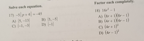 Solve each equation. Factor each completely.
18)
17) -5|p+4|=-45 16r^2-1
A)  5,-13 B) (5,-5) A) (8r+1)(8r-1)
C)  -1,-3 D) (-1) B) (4r+1)(4r-1)
C) (4r+1)^2
D) (4r-1)^2