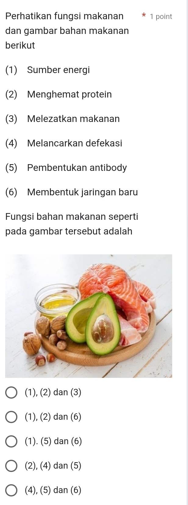 Perhatikan fungsi makanan 1 point
dan gambar bahan makanan
berikut
(1) Sumber energi
(2) Menghemat protein
(3) Melezatkan makanan
(4) Melancarkan defekasi
(5) Pembentukan antibody
(6) Membentuk jaringan baru
Fungsi bahan makanan seperti
pada gambar tersebut adalah
(1), (2) dan (3)
(1), (2) dan (6)
(1). (5) dan (6)
(2), (4) dan (5)
(4), (5) dan (6)