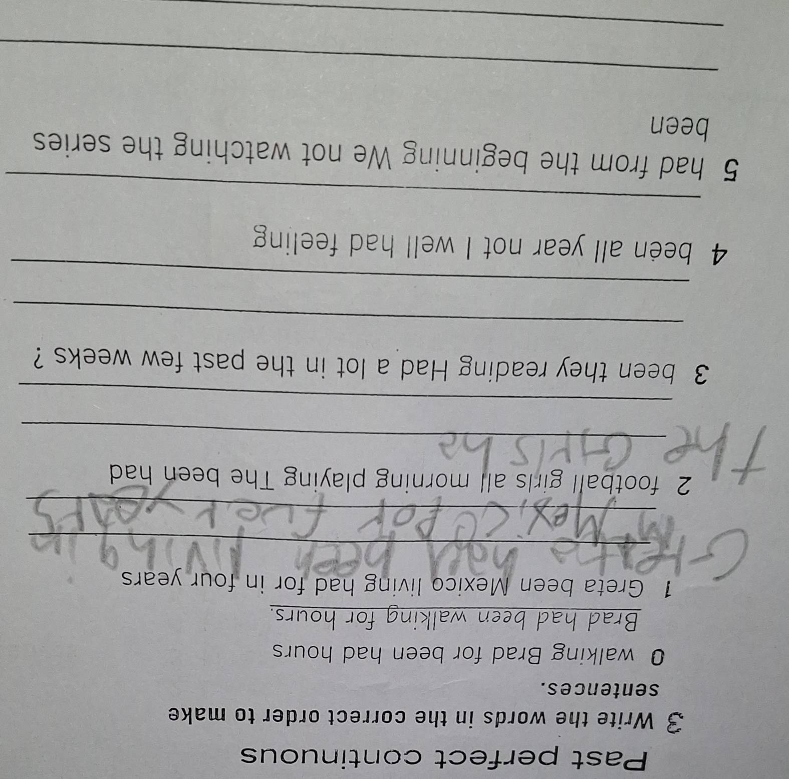 Past perfect continuous 
3 Write the words in the correct order to make 
sentences. 
0 walking Brad for been had hours
Brad had been walking for hours. 
1 Greta been Mexico living had for in four years
_ 
_ 
2 football girls all morning playing The been had 
_ 
_ 
3 been they reading Had a lot in the past few weeks ? 
_ 
_ 
4 been all year not I well had feeling 
_ 
5 had from the beginning We not watching the series 
been 
_ 
_