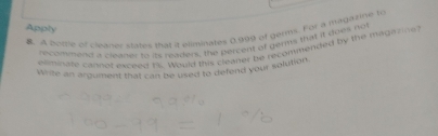 Apply 
. A botrle of cleanse states that a eliminates 0.999 of gérms. For a magazine to 
nncomment a cluner to is readers, the percent of germs that it does not 
eiminare cannol exceed ts. Would this cleaner be recommended by the magazine 
Write an arquiment that can be vsed to defend your solution.