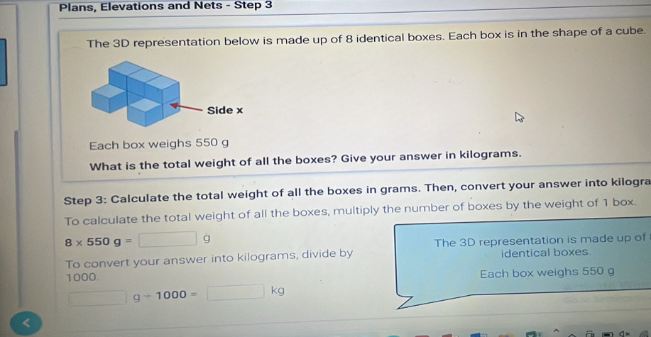 Plans, Elevations and Nets - Step 3 
The 3D representation below is made up of 8 identical boxes. Each box is in the shape of a cube. 
Each box weighs 550 g
What is the total weight of all the boxes? Give your answer in kilograms. 
Step 3: Calculate the total weight of all the boxes in grams. Then, convert your answer into kilogra 
To calculate the total weight of all the boxes, multiply the number of boxes by the weight of 1 box.
8* 550g=□ g
The 3D representation is made up of 
To convert your answer into kilograms, divide by identical boxes
1000. Each box weighs 550 g
□ g/ 1000=□ kg <