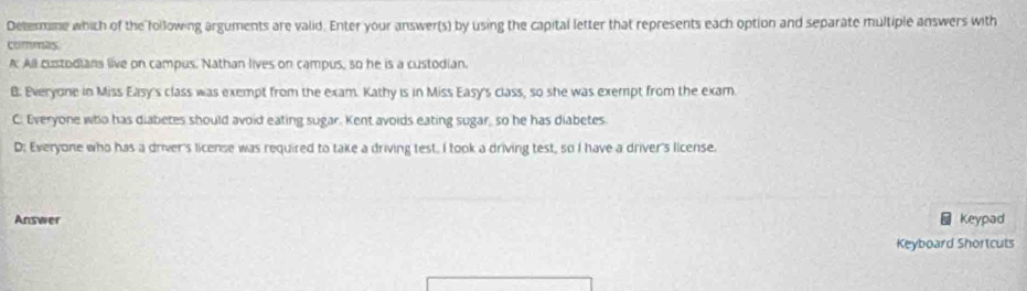 Determne which of the following arguments are valid. Enter your answer(s) by using the capital letter that represents each option and separate multiple answers with
commas
A All custodians live on campus. Nathan lives on campus, so he is a custodian.
B. Everyone in Miss Easy's class was exempt from the exam. Kathy is in Miss Easy's class, so she was exempt from the exam
C. Everyone who has diabetes should avoid eating sugar. Kent avoids eating sugar, so he has diabetes.
D: Everyone who has a driver's license was required to take a driving test. I took a driving test, so I have a driver's license.
Answer Keypad
Keyboard Shortcuts