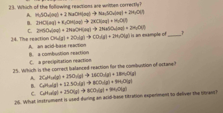 Which of the following reactions are written correctly?
A. H_2SO_4(aq)+2NaOH(aq)to Na_2SO_4(aq)+2H_2O(l)
B. 2HCl(aq)+K_2OH(aq)to 2KCl(aq)+H_2O(l)
C. 2HSO_4(aq)+2NaOH(aq)to 2NaSO_4(aq)+2H_2O(l)
24. The reaction CH_4(g)+2O_2(g)to CO_2(g)+2H_2O(g) is an example of_ ?
A. an acid-base reaction
B. a combustion reaction
C. a precipitation reaction
25. Which is the correct balanced reaction for the combustion of octane?
A. 2C_8H_18(g)+25O_2(g)to 16CO_2(g)+18H_2O(g)
B. C_8H_18(g)+12.5O_2(g)to 8CO_2(g)+9H_2O(g)
C. C_8H_18(g)+25O(g)to 8CO_2(g)+9H_2O(g)
26. What instrument is used during an acid-base titration experiment to deliver the titrant?