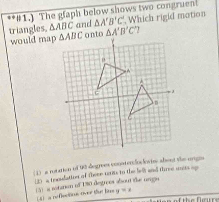 #1.) The gfaph below shows two congruent
triangles, △ ABC and △ A'B'C' Which rigid motion
would map △ A'B'C'
( 1) a rotation of 90 degrees countercloclovis about the origns
(2) a transation of three unts to the left and three unts up
() a rotation of 130 degrees about the origin
(4) a reflection over the lins y=2
n of the Ngure