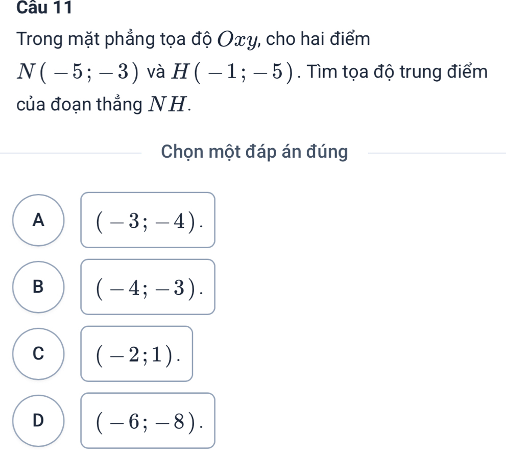 Trong mặt phẳng tọa độ Oxy, cho hai điểm
N(-5;-3) và H(-1;-5). Tìm tọa độ trung điểm
của đoạn thẳng NH.
Chọn một đáp án đúng
A (-3;-4).
B (-4;-3).
C (-2;1).
D (-6;-8).