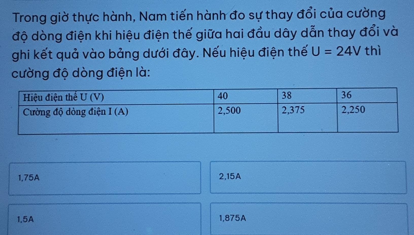 Trong giờ thực hành, Nam tiến hành đo sự thay đổi của cường
độ dòng điện khi hiệu điện thế giữa hai đầu dây dẫn thay đổi và
ghi kết quả vào bảng dưới đây. Nếu hiệu điện thế U=24V thì
cường độ dòng điện là:
1,75A 2,15A
1,5A 1,875A