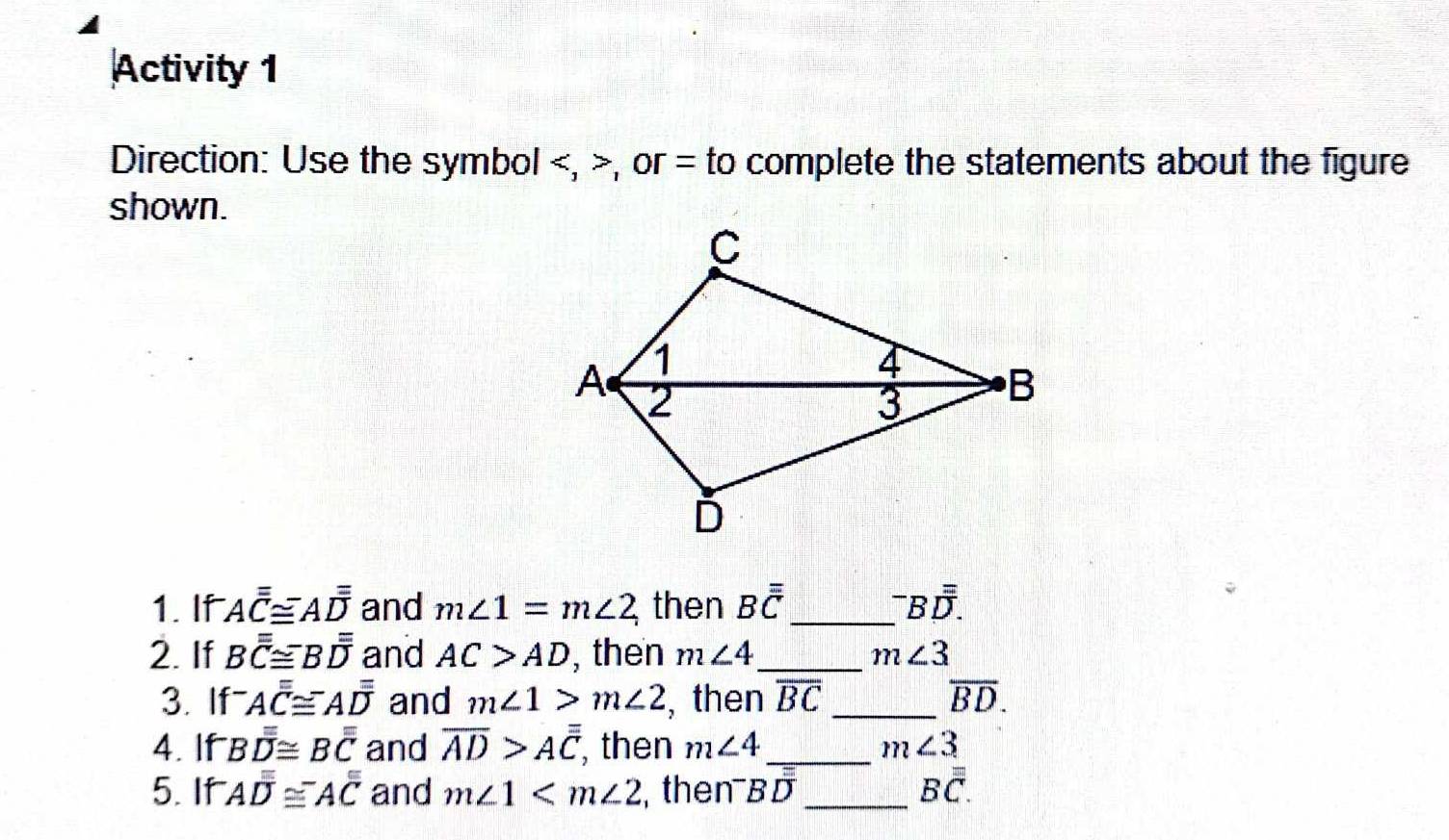 Activity 1 
Direction: Use the symbol , , or = to complete the statements about the figure 
shown. 
1. If Aoverline overline overline C≌ Aoverline overline overline D and m∠ 1=m∠ 2 then Boverline overline overline C _^-Boverline overline overline D. 
2. If Boverline overline overline C≌ Boverline overline overline D and AC>AD , then m∠ 4 _ m∠ 3
3. If Aoverline overline overline C≌ Aoverline overline overline D and m∠ 1>m∠ 2 , then overline BC _ overline BD. 
4. If Boverline overline overline overline D≌ Boverline overline overline C and overline AD>Aoverline overline C , then m∠ 4 _ m∠ 3
5. If Aoverline overline overline D≌^-Aoverline overline C and m∠ 1 , then Boverline D _ 
Boverline overline overline C.