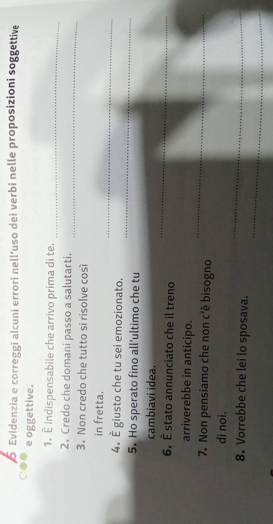 Evidenzia e correggi alcuni errori nell’uso dei verbi nelle proposizioni soggettive 
e oggettive. 
_ 
1. È indispensabile che arrivo prima di te. 
_ 
2. Credo che domani passo a salutarti. 
3. Non credo che tutto si risolve così 
_ 
in fretta. 
4. È giusto che tu sei emozionato. 
5. Ho sperato fino all’ultimo che tu 
_ 
_ 
cambiavi idea. 
6. È stato annunciato che il treno 
_ 
arriverebbe in anticipo. 
7. Non pensiamo che non c'è bisogno 
di noi. 
_ 
_ 
8. Vorrebbe che lei lo sposava.
