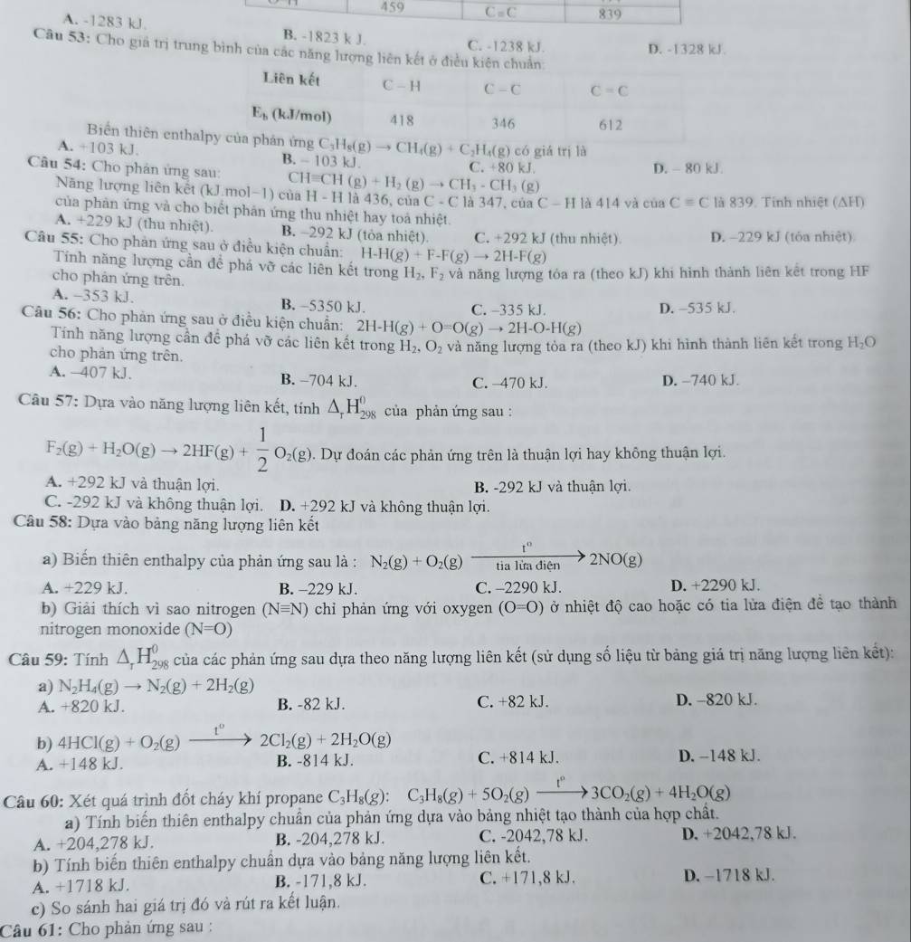 A. -1283 kJ.B. -1823 k J. C. -1238 kJ.
D. -1328 kJ.
Câu 53: Cho giả trị trung bình của các năng lượng liên kết ở điều kiên chuẩn
Biển thiên enthal C_3H_8(g)to CH_4(g)+C_2H_4(g) có giá trị là
A. +103 kJ. B. -103kJ.
Cu 54: Cho phản ứng sau: CHequiv CH(g)+H_2(g)to CH_3-CH_3(g) C. +80 kJ. D. - 80 kJ
Năng lượng liên kết (kJ.mol−1) của H - H là 436, của C-C C là 347, của C-H là 414 và ciaC=C là 839. Tỉnh nhiệt (ΔH)
của phản ứng và cho biểt phản ứng thu nhiệt hay toả nhiệt.
A. +229 kJ (thu nhiệt). B. -292 kJ (tòa nhiệt). C. +292 kJ (thu nhiệt) D. -229 kJ (tóa nhiệt)
Câu 55: Cho phản ứng sau ở điều kiện chuẩn: H-H(g)+F-F(g)to 2H-F(g)
Tính năng lượng cần để phá vỡ các liên kết trong H_2,F_2 và năng lượng tỏa ra (theo kJ) khi hình thành liên kết trong HF
cho phản ứng trên.
A. -353 kJ. B. -5350 kJ. C. -335 kJ.
Câu 56: Cho phản ứng sau ở điều kiện chuẩn: 2H-H(g)+O=O(g)to 2H-O-H(g) D. -535 kJ.
Tính năng lượng cần để phá vỡ các liên kết trong H_2,O_2 và năng lượng tỏa ra (theo kJ) khi hình thành liên kết trong H_2O
cho phản ứng trên.
A. -407 kJ. B. −704 kJ. C. -470 kJ. D. -740 kJ.
Câu 57: Dựa vào năng lượng liên kết, tính △ _rH_(298)^0 của phản ứng sau:
F_2(g)+H_2O(g)to 2HF(g)+ 1/2 O_2(g) Dự đoán các phản ứng trên là thuận lợi hay không thuận lợi.
A. +292 kJ và thuận lợi. B. -292 kJ và thuận lợi.
C. -292 kJ và không thuận lợi. D. +292 kJ và không thuận lợi.
Câu 58: Dựa vào bảng năng lượng liên kết
a) Biến thiên enthalpy của phản ứng sau là : N_2(g)+O_2(g) t^0/tialitadien 2NO(g)
A. +229 kJ. B. -229 kJ. C. -2290 kJ. D. +2290 kJ.
b) Giải thích vì sao nitrogen (Nequiv N) chỉ phản ứng với oxygen (O=O) ở nhiệt độ cao hoặc có tia lửa điện đề tạo thành
nitrogen monoxide (N=O)
Câu 59: Tính △ _rH_(298)^0 của các phản ứng sau dựa theo năng lượng liên kết (sử dụng số liệu từ bảng giá trị năng lượng liên kết):
a) N_2H_4(g)to N_2(g)+2H_2(g)
A. +820kJ. B. -82 kJ. C. +82 kJ. D. -820 kJ.
b) 4HCl(g)+O_2(g)xrightarrow t^02Cl_2(g)+2H_2O(g)
A. + 148 kJ. B. -814 kJ. C. +814 kJ. D. -148 kJ.
Câu 60: Xét quá trình đốt cháy khí propane C_3H_8(g):C_3H_8(g)+5O_2(g)xrightarrow I3C3CO_2(g)+4H_2O(g)
a) Tính biển thiên enthalpy chuẩn của phản ứng dựa vào bảng nhiệt tạo thành của hợp chất.
A. +204,278 kJ. B. -204,278 kJ. C. -2042,78 kJ. D. +2042,78 kJ.
b) Tính biến thiên enthalpy chuẩn dựa vào bảng năng lượng liên kết.
A. +1718 kJ. B. -171,8 kJ. C. +171,8 kJ. D. −1718 kJ.
c) So sánh hai giá trị đó và rút ra kết luận.
Câu 61: Cho phản ứng sau :