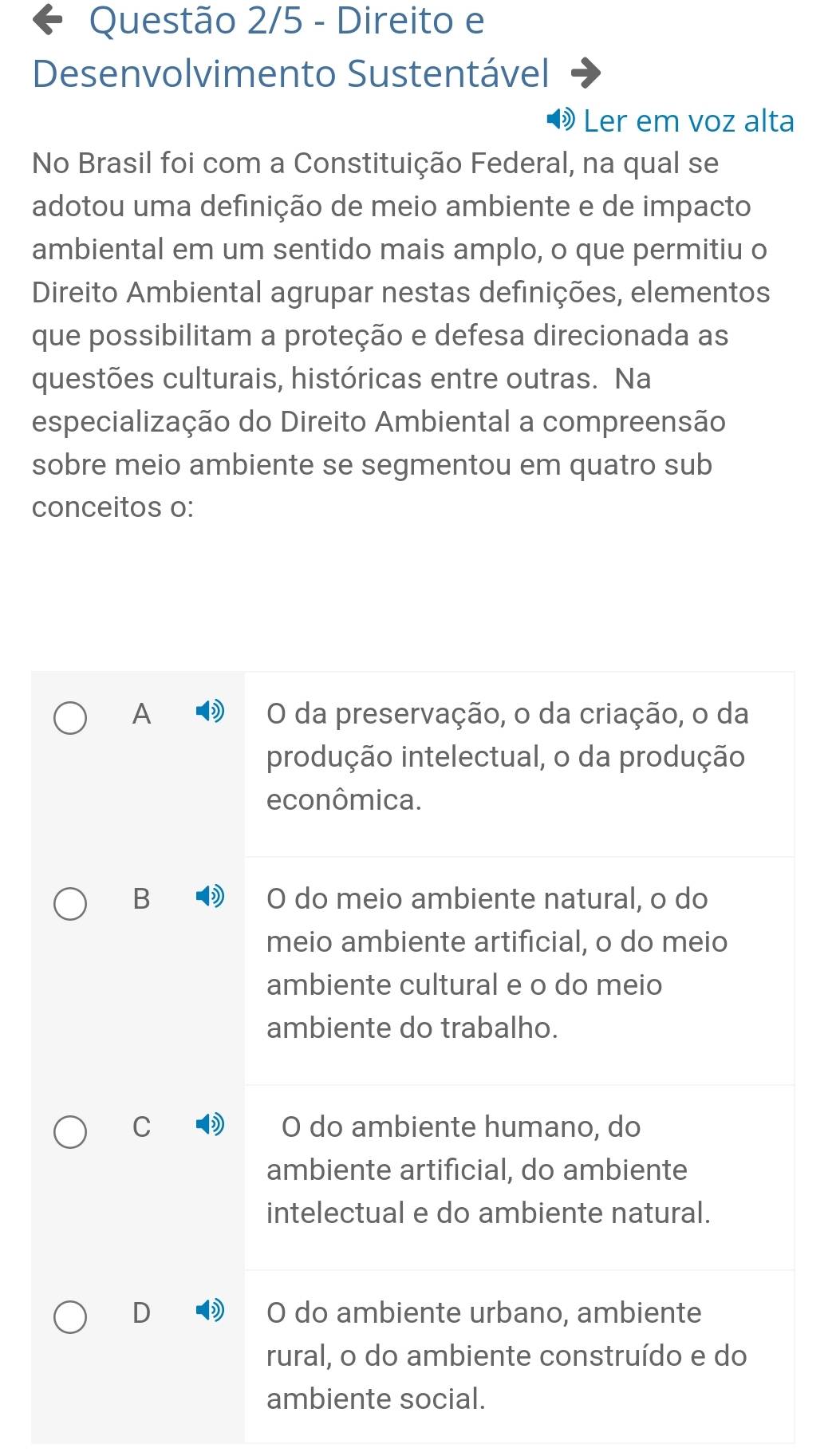 Questão 2/5 - Direito e
Desenvolvimento Sustentável
Ler em voz alta
No Brasil foi com a Constituição Federal, na qual se
adotou uma definição de meio ambiente e de impacto
ambiental em um sentido mais amplo, o que permitiu o
Direito Ambiental agrupar nestas definições, elementos
que possibilitam a proteção e defesa direcionada as
questões culturais, históricas entre outras. Na
especialização do Direito Ambiental a compreensão
sobre meio ambiente se segmentou em quatro sub
conceitos o:
A O da preservação, o da criação, o da
produção intelectual, o da produção
econômica.
B O do meio ambiente natural, o do
meio ambiente artificial, o do meio
ambiente cultural e o do meio
ambiente do trabalho.
C O do ambiente humano, do
ambiente artificial, do ambiente
intelectual e do ambiente natural.
D O do ambiente urbano, ambiente
rural, o do ambiente construído e do
ambiente social.