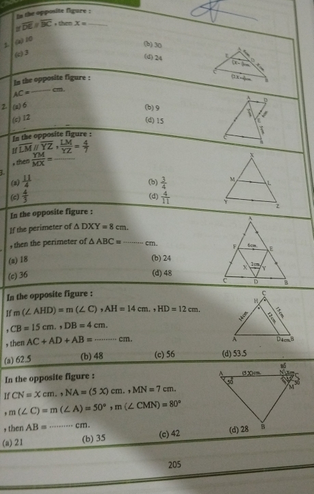 In the opposite figure :
overline DEparallel overline BC , then x= _
z (z) 10
(b) 30
(c) 3
(d) 24 E
D
. 
C
In the opposite figure :
B
AC= _ cm.
A D
2 (2)6
(b) 9
(c) 12
I
(d) 15 ,. E
n the opposite figure :
é
If overline LMparallel overline YZ, LM/YZ = 4/7 
a
, then  YM/MX = _
3.
(a)  11/4 
(b)
(c)  4/3   3/4 
(d)  4/11 
In the opposite figure :
If the perimeter of △ DXY=8cm.
, then the perimeter of △ ABC= _ cm.
(a) 18 (b) 24
(c) 36 (d) 48
In the opposite figure :
If m(∠ AHD)=m(∠ C),AH=14cm.,HD=12cm.
CB=15cm.,DB=4cm.
, then AC+AD+AB=·s cm.
(a) 62.5 (b) 48 (c) 56 (d) 53.5
In the opposite figure : 
If CN=xcm.,NA=(5x)cm.,MN=7cm.
, m(∠ C)=m(∠ A)=50°,m(∠ CMN)=80°
, then AB= ·s ·s cm.
(a) 21 _(b) 35 (c) 42 
205