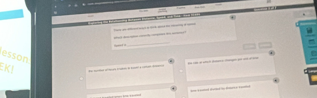 Prta drico
Exploring the RelationshID Motween Distance, Speed, and Time s Ilem 12484
There are different way's to think about the meaning of sesed
Which description correctly completes this sentense?
Speed is
_
4
esson
EK!
the number of hours it takes to travel a certain distance the rate at which distance clanges per imit of loe 6
time traveled divided by distance Vaveled
times time traveled .
