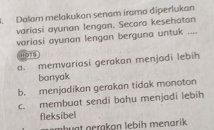 Dalam melakukan senam írama đíperlukan
variasi ayunan lengan. Secara kesehatan
variasi ayunan lengan berguna untuk ....
HOTS
a. memvariasi gerakan menjadi lebih
banyak
b. menjadikan gerakan tidak monoton
c. membuat sendi bahu menjadi lębih
fleksibel
ambuật gerakan lebih menarik