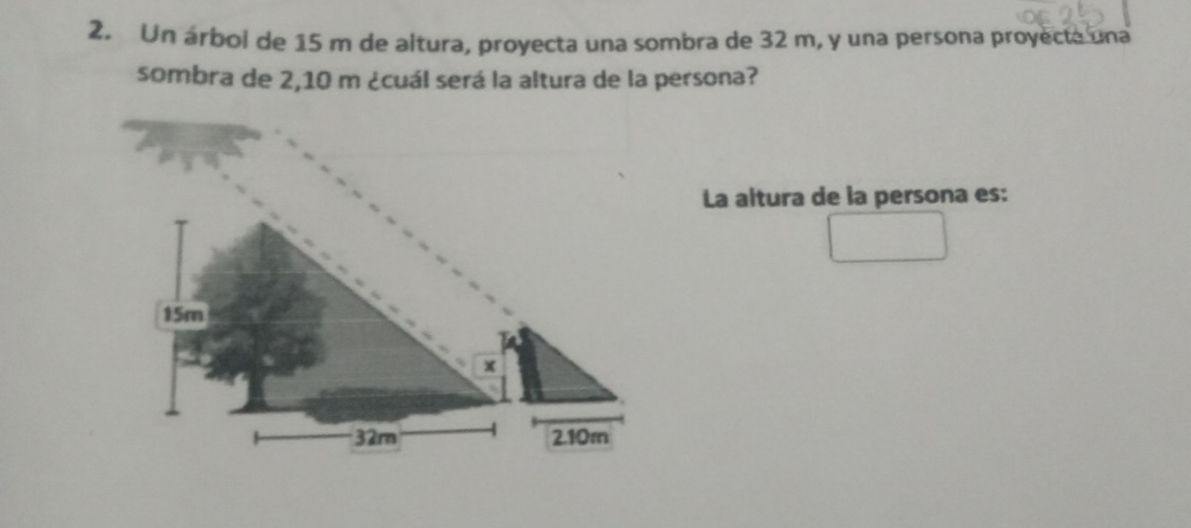 Un árbol de 15 m de altura, proyecta una sombra de 32 m, y una persona proyecte una 
sombra de 2,10 m ¿cuál será la altura de la persona? 
La altura de la persona es: